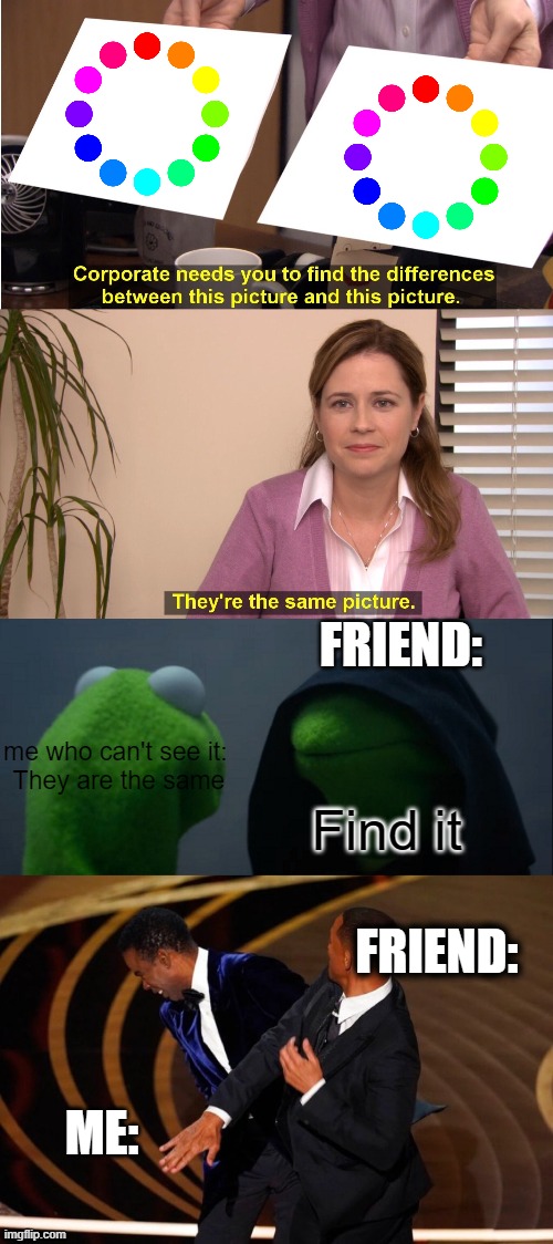 af | FRIEND:; me who can't see it: 


They are the same; Find it; FRIEND:; ME: | image tagged in memes,they're the same picture,evil kermit,will smith slap | made w/ Imgflip meme maker