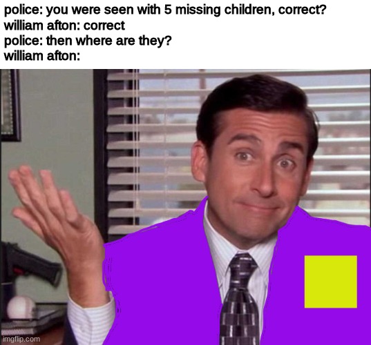 police: you were seen with 5 missing children, correct?
william afton: correct
police: then where are they?
william afton: | image tagged in fnaf,five nights at freddys,five nights at freddy's | made w/ Imgflip meme maker