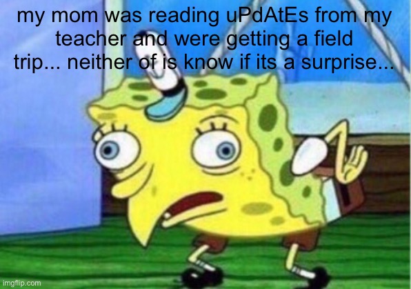 Mocking Spongebob | my mom was reading uPdAtEs from my teacher and were getting a field trip... neither of is know if its a surprise... | image tagged in memes,mocking spongebob | made w/ Imgflip meme maker