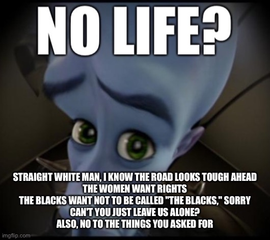 no life? | STRAIGHT WHITE MAN, I KNOW THE ROAD LOOKS TOUGH AHEAD
THE WOMEN WANT RIGHTS
THE BLACKS WANT NOT TO BE CALLED "THE BLACKS," SORRY
CAN'T YOU JUST LEAVE US ALONE?
ALSO, NO TO THE THINGS YOU ASKED FOR | image tagged in no life | made w/ Imgflip meme maker