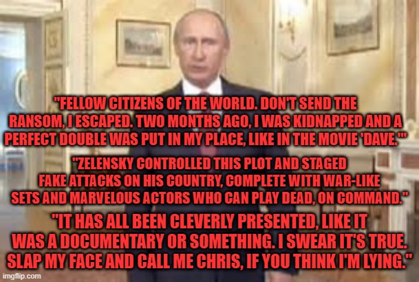 "Respected member of your press, Tucker Carlson, will vouch for me." | "FELLOW CITIZENS OF THE WORLD. DON'T SEND THE RANSOM, I ESCAPED. TWO MONTHS AGO, I WAS KIDNAPPED AND A PERFECT DOUBLE WAS PUT IN MY PLACE, LIKE IN THE MOVIE 'DAVE.'"; "ZELENSKY CONTROLLED THIS PLOT AND STAGED FAKE ATTACKS ON HIS COUNTRY, COMPLETE WITH WAR-LIKE SETS AND MARVELOUS ACTORS WHO CAN PLAY DEAD, ON COMMAND."; "IT HAS ALL BEEN CLEVERLY PRESENTED, LIKE IT WAS A DOCUMENTARY OR SOMETHING. I SWEAR IT'S TRUE. SLAP MY FACE AND CALL ME CHRIS, IF YOU THINK I'M LYING." | image tagged in humor | made w/ Imgflip meme maker