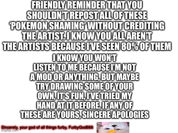 Gotta letter for the Pokemon_Stream | FRIENDLY REMINDER THAT YOU SHOULDN’T REPOST ALL OF THESE ‘POKEMON SHAMING’ WITHOUT CREDITING THE ARTIST. I KNOW YOU ALL AREN’T THE ARTISTS BECAUSE I’VE SEEN 80% OF THEM; I KNOW YOU WON’T LISTEN TO ME BECAUSE I’M NOT A MOD OR ANYTHING, BUT MAYBE TRY DRAWING SOME OF YOUR OWN, IT’S FUN, I’VE TRIED MY HAND AT IT BEFORE. IF ANY OF THESE ARE YOURS, SINCERE APOLOGIES; Sincerely, your god of all things furby, FurbyGod666 | image tagged in blank white template | made w/ Imgflip meme maker