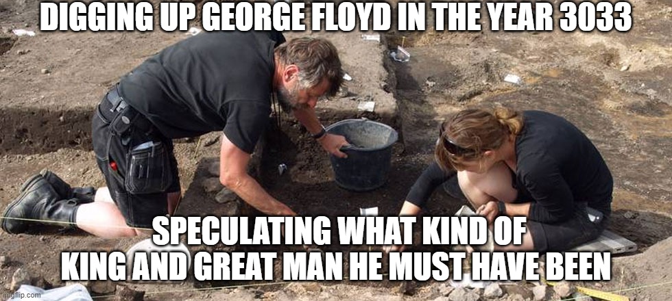 floyd the overdoser |  DIGGING UP GEORGE FLOYD IN THE YEAR 3033; SPECULATING WHAT KIND OF KING AND GREAT MAN HE MUST HAVE BEEN | image tagged in archeologists | made w/ Imgflip meme maker