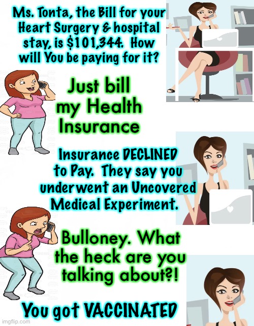 And you thought the Physical effects from the shot was your only problem | Ms. Tonta, the Bill for your
Heart Surgery & hospital
stay, is $101,344.  How
will You be paying for it? Just bill
my Health
Insurance; Insurance DECLINED
to Pay.  They say you
underwent an Uncovered
Medical Experiment. Bulloney. What
the heck are you
talking about?! You got VACCINATED | image tagged in memes,vaccination,the bioweapon that keeps giving,and you wanted to force this on everyone,you asked for it,no reversal | made w/ Imgflip meme maker