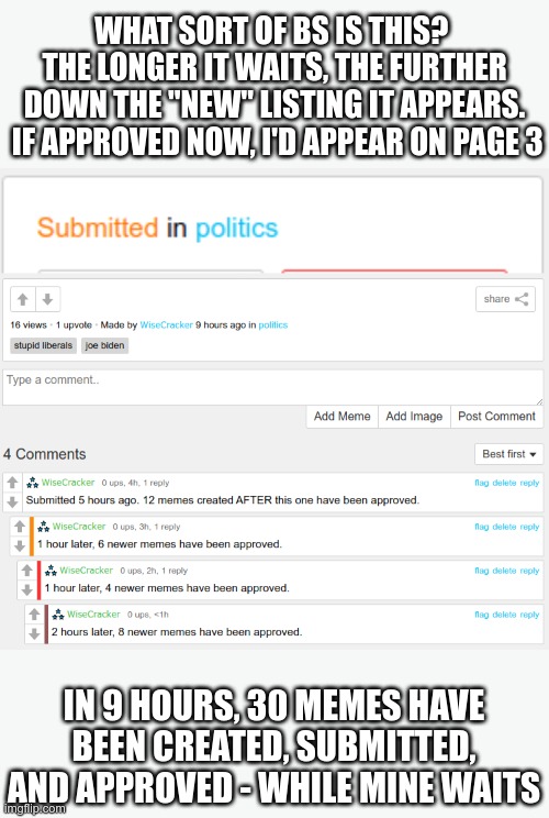 This happens every time I submit a meme to politics | WHAT SORT OF BS IS THIS?  THE LONGER IT WAITS, THE FURTHER DOWN THE "NEW" LISTING IT APPEARS.  IF APPROVED NOW, I'D APPEAR ON PAGE 3; IN 9 HOURS, 30 MEMES HAVE BEEN CREATED, SUBMITTED, AND APPROVED - WHILE MINE WAITS | image tagged in imgflip mods | made w/ Imgflip meme maker