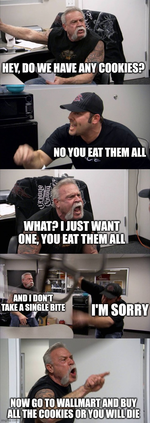 where all the cookies? | HEY, DO WE HAVE ANY COOKIES? NO YOU EAT THEM ALL; WHAT? I JUST WANT ONE, YOU EAT THEM ALL; AND I DON'T TAKE A SINGLE BITE; I'M SORRY; NOW GO TO WALLMART AND BUY ALL THE COOKIES OR YOU WILL DIE | image tagged in memes,american chopper argument,cookies,wallmart | made w/ Imgflip meme maker