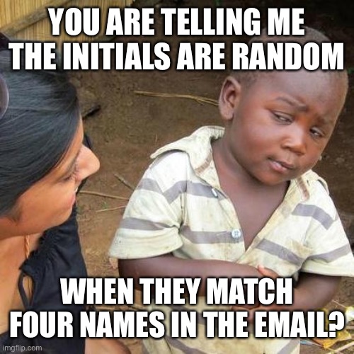 Third World Skeptical Kid Meme | YOU ARE TELLING ME THE INITIALS ARE RANDOM WHEN THEY MATCH FOUR NAMES IN THE EMAIL? | image tagged in memes,third world skeptical kid | made w/ Imgflip meme maker