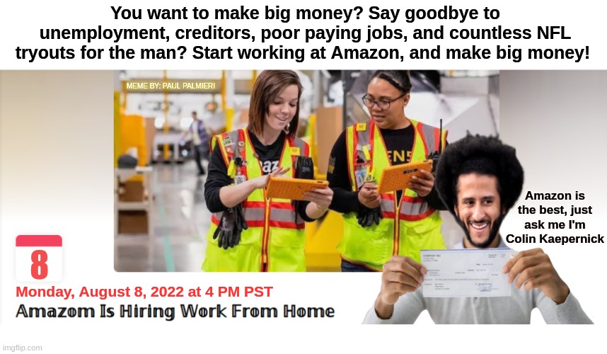 I'm not just the spokesperson for Amazon, I'm an employee. |  You want to make big money? Say goodbye to unemployment, creditors, poor paying jobs, and countless NFL tryouts for the man? Start working at Amazon, and make big money! MEME BY: PAUL PALMIERI; Amazon is the best, just ask me I'm Colin Kaepernick; 8; Monday, August 8, 2022 at 4 PM PST | image tagged in colin kaepernick oppressed,colin kaepernick,amazon,nfl memes,nfl football,funny memes | made w/ Imgflip meme maker