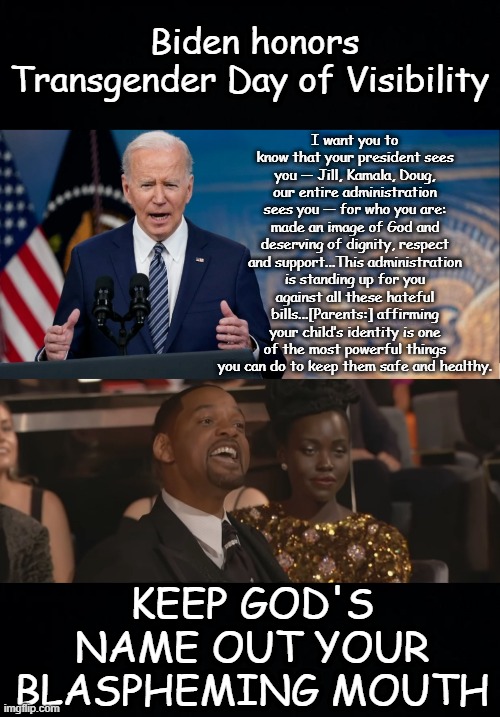 Biden invokes God to push gender-affirming care for nonbinary/transgender children | Biden honors Transgender Day of Visibility; I want you to know that your president sees you — Jill, Kamala, Doug, our entire administration sees you — for who you are: made an image of God and deserving of dignity, respect and support...This administration is standing up for you against all these hateful bills...[Parents:] affirming your child’s identity is one of the most powerful things you can do to keep them safe and healthy. KEEP GOD'S NAME OUT YOUR BLASPHEMING MOUTH | image tagged in keep my wifes name out of your mouth,blasphemy,biden,transgender,will smith,nonbinary | made w/ Imgflip meme maker