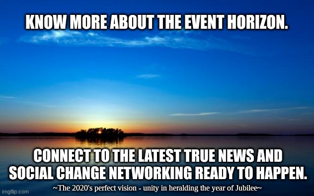 The Event Horizon and Beyond | KNOW MORE ABOUT THE EVENT HORIZON. CONNECT TO THE LATEST TRUE NEWS AND SOCIAL CHANGE NETWORKING READY TO HAPPEN. ~The 2020's perfect vision - unity in heralding the year of Jubilee~ | image tagged in inspirational quote | made w/ Imgflip meme maker