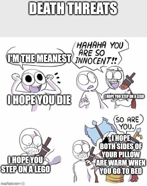 True death threats |  DEATH THREATS; I'M THE MEANEST; I HOPE YOU STEP ON A LEGO; I HOPE YOU DIE; I HOPE BOTH SIDES OF YOUR PILLOW ARE WARM WHEN YOU GO TO BED; I HOPE YOU STEP ON A LEGO | image tagged in you are so innocent | made w/ Imgflip meme maker