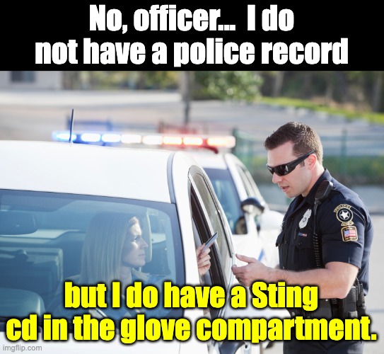 Record | No, officer...  I do not have a police record; but I do have a Sting cd in the glove compartment. | image tagged in cop pulls over woman | made w/ Imgflip meme maker