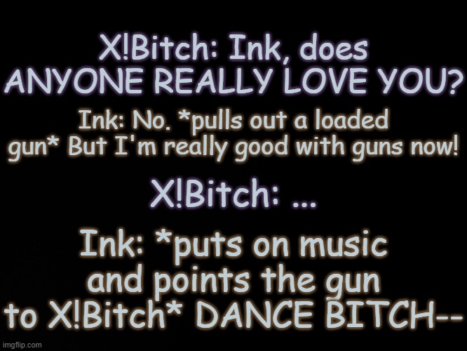 Yeah he's been forcing him for a few minutes | X!Bitch: Ink, does ANYONE REALLY LOVE YOU? Ink: No. *pulls out a loaded gun* But I'm really good with guns now! X!Bitch: ... Ink: *puts on music and points the gun to X!Bitch* DANCE BITCH-- | image tagged in blck | made w/ Imgflip meme maker