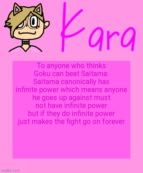 Kara temp | To anyone who thinks Goku can beat Saitama: Saitama canonically has infinite power which means anyone he goes up against must not have infinite power but if they do infinite power just makes the fight go on forever | image tagged in kara temp | made w/ Imgflip meme maker