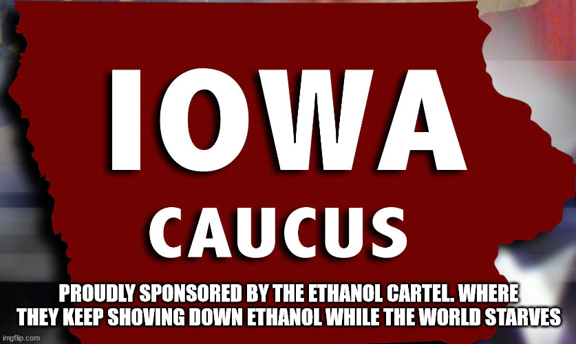 The Iowa Caucuses unveils its true message |  PROUDLY SPONSORED BY THE ETHANOL CARTEL. WHERE THEY KEEP SHOVING DOWN ETHANOL WHILE THE WORLD STARVES | image tagged in iowa caucus,iowa,ethanol,election 2024,election 2020,corn | made w/ Imgflip meme maker