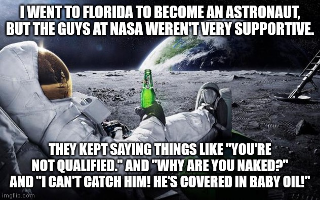 Chillin' Astronaut | I WENT TO FLORIDA TO BECOME AN ASTRONAUT, BUT THE GUYS AT NASA WEREN'T VERY SUPPORTIVE. THEY KEPT SAYING THINGS LIKE "YOU'RE NOT QUALIFIED." AND "WHY ARE YOU NAKED?" AND "I CAN'T CATCH HIM! HE'S COVERED IN BABY OIL!" | image tagged in chillin' astronaut | made w/ Imgflip meme maker