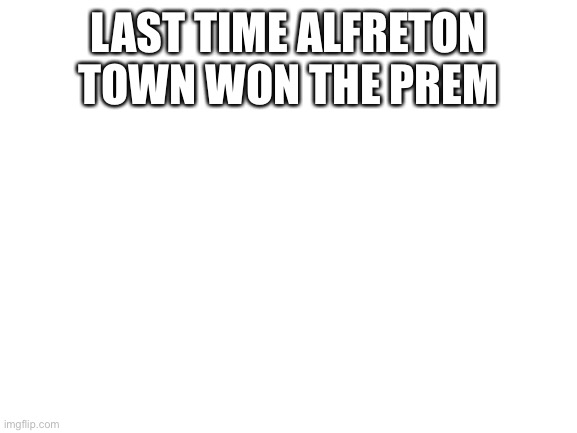 Blank White Template | LAST TIME ALFRETON TOWN WON THE PREM | image tagged in blank white template | made w/ Imgflip meme maker