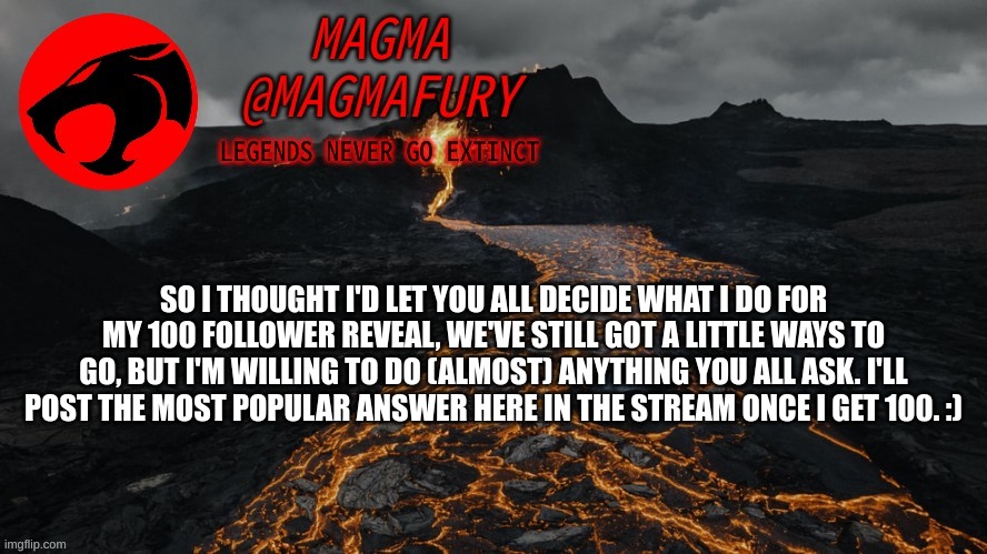 *No face reveal* | SO I THOUGHT I'D LET YOU ALL DECIDE WHAT I DO FOR MY 100 FOLLOWER REVEAL, WE'VE STILL GOT A LITTLE WAYS TO GO, BUT I'M WILLING TO DO (ALMOST) ANYTHING YOU ALL ASK. I'LL POST THE MOST POPULAR ANSWER HERE IN THE STREAM ONCE I GET 100. :) | image tagged in magma's announcement template 3 0 | made w/ Imgflip meme maker