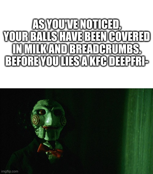 Saw in a nutshell | AS YOU'VE NOTICED, YOUR BALLS HAVE BEEN COVERED IN MILK AND BREADCRUMBS. BEFORE YOU LIES A KFC DEEPFRI- | image tagged in jigsaw | made w/ Imgflip meme maker