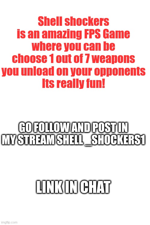 please do | Shell shockers is an amazing FPS Game where you can be choose 1 out of 7 weapons you unload on your opponents
Its really fun! GO FOLLOW AND POST IN MY STREAM SHELL _SHOCKERS1; LINK IN CHAT | image tagged in blank white template | made w/ Imgflip meme maker