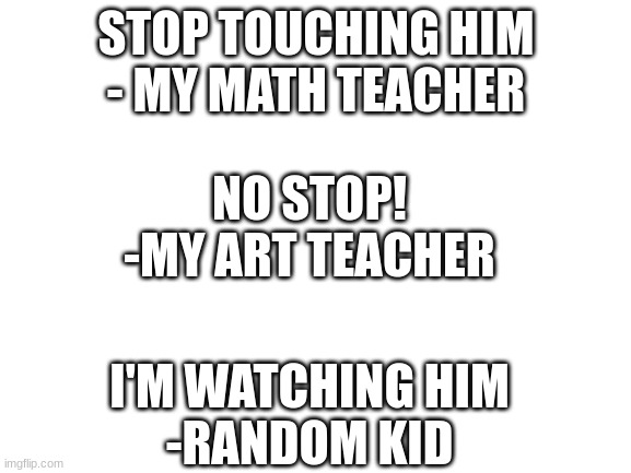Quotes from the class(part 2) | STOP TOUCHING HIM
- MY MATH TEACHER; NO STOP!
-MY ART TEACHER; I'M WATCHING HIM
-RANDOM KID | image tagged in blank white template | made w/ Imgflip meme maker