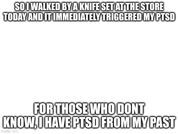 why | SO I WALKED BY A KNIFE SET AT THE STORE TODAY AND IT IMMEDIATELY TRIGGERED MY PTSD; FOR THOSE WHO DONT KNOW, I HAVE PTSD FROM MY PAST | image tagged in blank white template | made w/ Imgflip meme maker