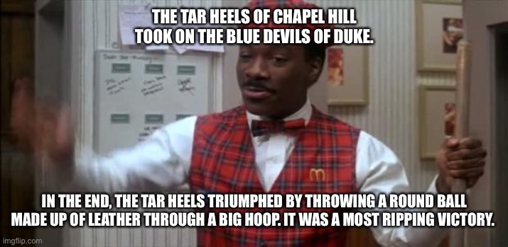Chapel Hill vs Duke | THE TAR HEELS OF CHAPEL HILL TOOK ON THE BLUE DEVILS OF DUKE. IN THE END, THE TAR HEELS TRIUMPHED BY THROWING A ROUND BALL MADE UP OF LEATHER THROUGH A BIG HOOP. IT WAS A MOST RIPPING VICTORY. | image tagged in coming to america | made w/ Imgflip meme maker