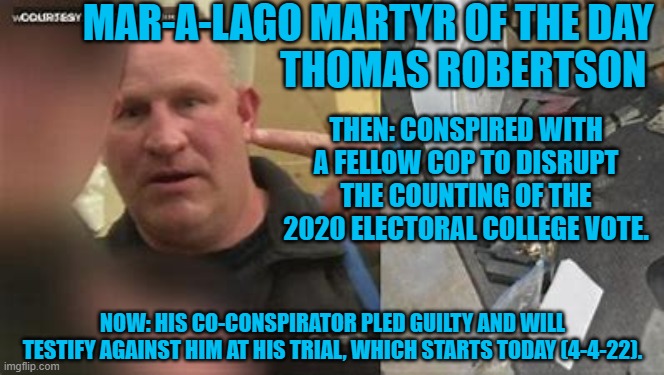 He illegally bought 30-guns while on pre-trial release. | MAR-A-LAGO MARTYR OF THE DAY
                                 THOMAS ROBERTSON; THEN: CONSPIRED WITH A FELLOW COP TO DISRUPT THE COUNTING OF THE 2020 ELECTORAL COLLEGE VOTE. NOW: HIS CO-CONSPIRATOR PLED GUILTY AND WILL TESTIFY AGAINST HIM AT HIS TRIAL, WHICH STARTS TODAY (4-4-22). | image tagged in politics | made w/ Imgflip meme maker