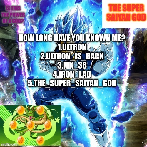 Is this the power of a god? | HOW LONG HAVE YOU KNOWN ME?
1.ULTRON
2.ULTRON_IS_BACK
3.MK_38
4.IRON_LAD
5.THE_SUPER_SAIYAN_GOD | image tagged in is this the power of a god | made w/ Imgflip meme maker