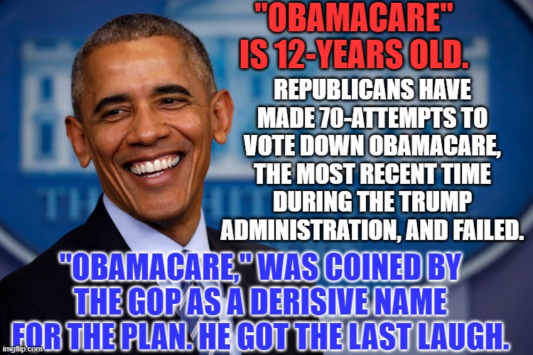 Patient Protection and Affordable Care Act--12 Years of Care | "OBAMACARE" IS 12-YEARS OLD. REPUBLICANS HAVE MADE 70-ATTEMPTS TO VOTE DOWN OBAMACARE, THE MOST RECENT TIME DURING THE TRUMP ADMINISTRATION, AND FAILED. "OBAMACARE," WAS COINED BY THE GOP AS A DERISIVE NAME FOR THE PLAN. HE GOT THE LAST LAUGH. | image tagged in politics | made w/ Imgflip meme maker