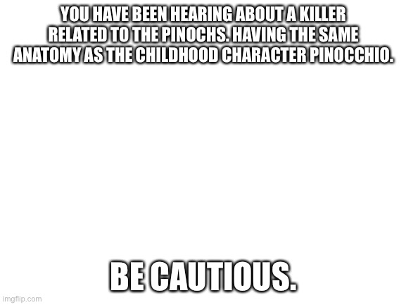 Blank White Template | YOU HAVE BEEN HEARING ABOUT A KILLER RELATED TO THE PINOCHS. HAVING THE SAME ANATOMY AS THE CHILDHOOD CHARACTER PINOCCHIO. BE CAUTIOUS. | image tagged in blank white template | made w/ Imgflip meme maker