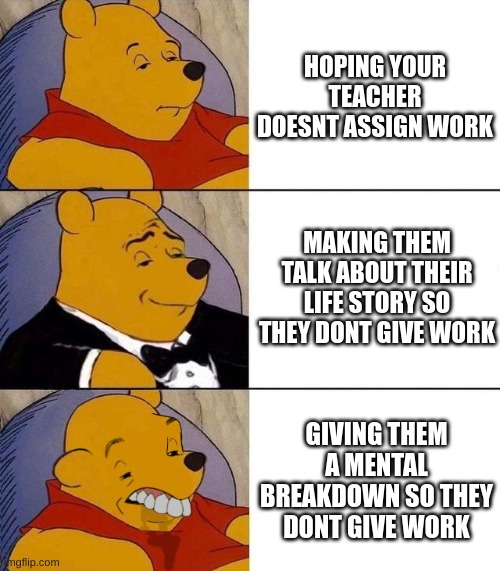absolute neanderthals | HOPING YOUR TEACHER DOESNT ASSIGN WORK; MAKING THEM TALK ABOUT THEIR LIFE STORY SO THEY DONT GIVE WORK; GIVING THEM A MENTAL BREAKDOWN SO THEY DONT GIVE WORK | image tagged in best better blurst | made w/ Imgflip meme maker