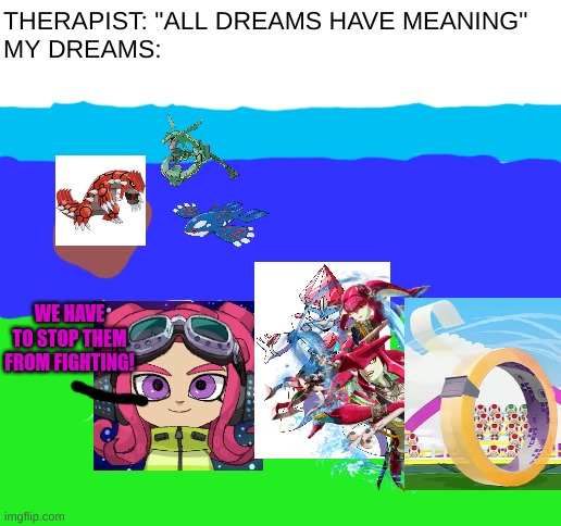 I actually had this dream and remember it vividly (i can't remember why tape was there tho) | THERAPIST: "ALL DREAMS HAVE MEANING"
MY DREAMS:; WE HAVE TO STOP THEM FROM FIGHTING! | image tagged in blank white template,weird dreams | made w/ Imgflip meme maker