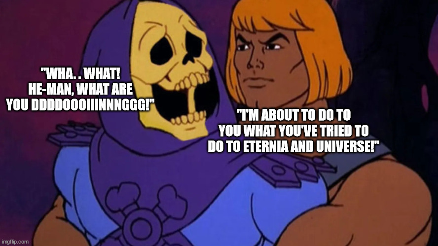 The Unaired Episode of He-Man. . .for good reason! | "WHA. . WHAT! HE-MAN, WHAT ARE YOU DDDDOOOIIINNNGGG!"; "I'M ABOUT TO DO TO YOU WHAT YOU'VE TRIED TO DO TO ETERNIA AND UNIVERSE!" | image tagged in dark humor,uh oh | made w/ Imgflip meme maker