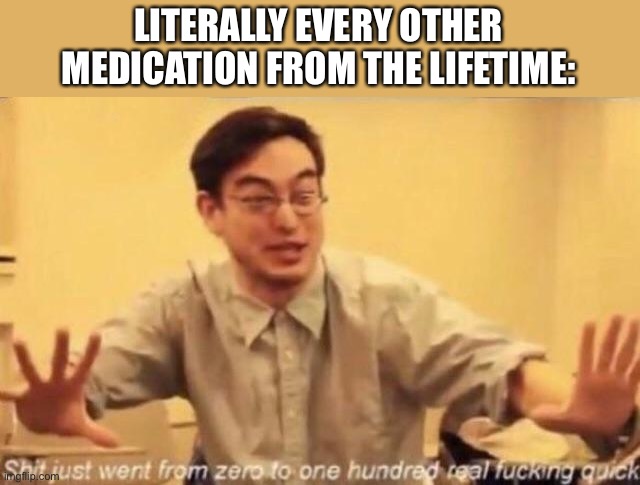 shit went form 0 to 100 | LITERALLY EVERY OTHER MEDICATION FROM THE LIFETIME: | image tagged in shit went form 0 to 100 | made w/ Imgflip meme maker