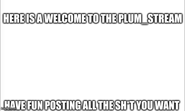 welcome | HERE IS A WELCOME TO THE PLUM_STREAM; HAVE FUN POSTING ALL THE SH*T YOU WANT | image tagged in white background | made w/ Imgflip meme maker