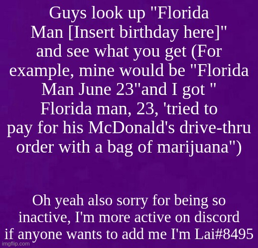 Guess who's bacc | Guys look up "Florida Man [Insert birthday here]" and see what you get (For example, mine would be "Florida Man June 23"and I got " Florida man, 23, 'tried to pay for his McDonald's drive-thru order with a bag of marijuana"); Oh yeah also sorry for being so inactive, I'm more active on discord if anyone wants to add me I'm Lai#8495 | image tagged in purple | made w/ Imgflip meme maker