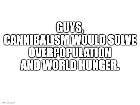 Think about it. |  GUYS, CANNIBALISM WOULD SOLVE OVERPOPULATION AND WORLD HUNGER. | image tagged in blank white template,cannibalism,world hunger,overpopulation,cannibal | made w/ Imgflip meme maker