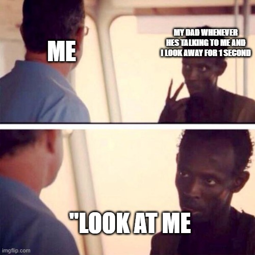 Captain Phillips - I'm The Captain Now Meme | MY DAD WHENEVER HES TALKING TO ME AND I LOOK AWAY FOR 1 SECOND; ME; "LOOK AT ME | image tagged in memes,captain phillips - i'm the captain now | made w/ Imgflip meme maker