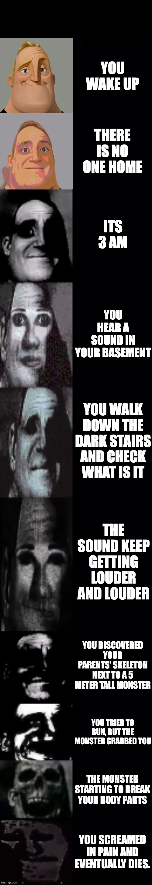mr incredible becoming uncanny | YOU WAKE UP; THERE IS NO ONE HOME; ITS 3 AM; YOU HEAR A SOUND IN YOUR BASEMENT; YOU WALK DOWN THE DARK STAIRS AND CHECK WHAT IS IT; THE SOUND KEEP GETTING LOUDER AND LOUDER; YOU DISCOVERED YOUR PARENTS' SKELETON NEXT TO A 5 METER TALL MONSTER; YOU TRIED TO RUN, BUT THE MONSTER GRABBED YOU; THE MONSTER STARTING TO BREAK YOUR BODY PARTS; YOU SCREAMED IN PAIN AND EVENTUALLY DIES. | image tagged in mr incredible becoming uncanny | made w/ Imgflip meme maker