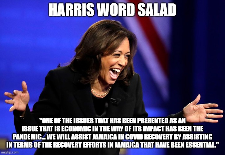 Harris Word Salad | HARRIS WORD SALAD; "ONE OF THE ISSUES THAT HAS BEEN PRESENTED AS AN ISSUE THAT IS ECONOMIC IN THE WAY OF ITS IMPACT HAS BEEN THE PANDEMIC... WE WILL ASSIST JAMAICA IN COVID RECOVERY BY ASSISTING IN TERMS OF THE RECOVERY EFFORTS IN JAMAICA THAT HAVE BEEN ESSENTIAL." | image tagged in kamela cackela harris - aka cackles the clown,kamala harris | made w/ Imgflip meme maker