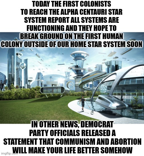 The democrat party 100 years from now | TODAY THE FIRST COLONISTS TO REACH THE ALPHA CENTAURI STAR SYSTEM REPORT ALL SYSTEMS ARE FUNCTIONING AND THEY HOPE TO BREAK GROUND ON THE FIRST HUMAN COLONY OUTSIDE OF OUR HOME STAR SYSTEM SOON; IN OTHER NEWS, DEMOCRAT PARTY OFFICIALS RELEASED A STATEMENT THAT COMMUNISM AND ABORTION WILL MAKE YOUR LIFE BETTER SOMEHOW | image tagged in futuristic utopia,democrats,the future world if,liberals,relevant | made w/ Imgflip meme maker
