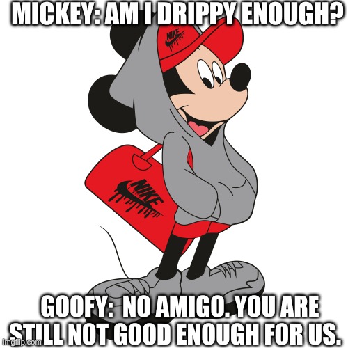 MICKEY: AM I DRIPPY ENOUGH? GOOFY:  NO AMIGO. YOU ARE STILL NOT GOOD ENOUGH FOR US. | image tagged in mickey,drip | made w/ Imgflip meme maker