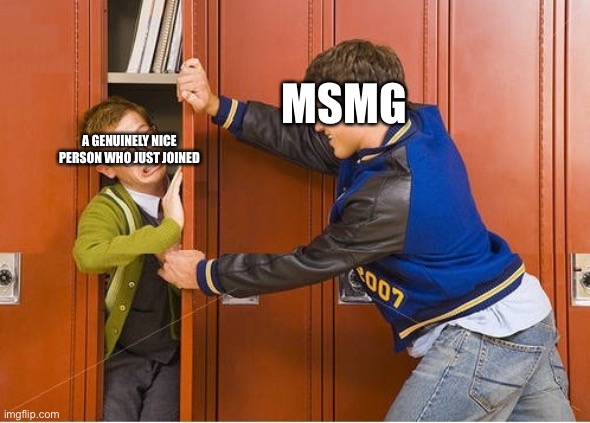 Why must you all be this way? | MSMG; A GENUINELY NICE PERSON WHO JUST JOINED | image tagged in bully shoving nerd into locker | made w/ Imgflip meme maker