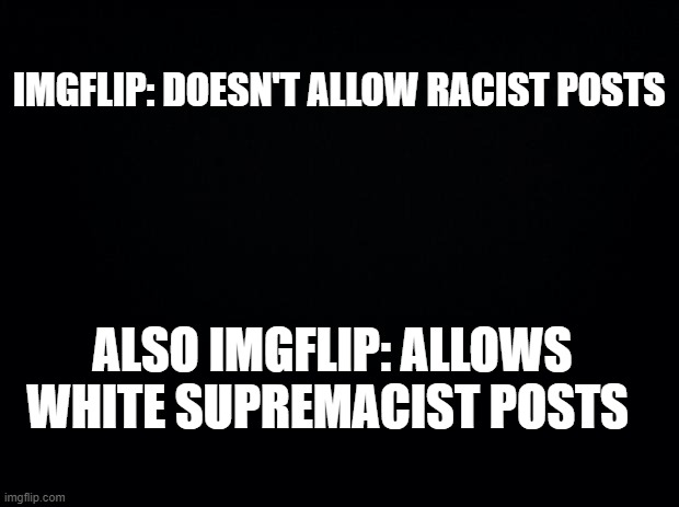 it's true though | IMGFLIP: DOESN'T ALLOW RACIST POSTS; ALSO IMGFLIP: ALLOWS WHITE SUPREMACIST POSTS | image tagged in black background,racist,white supremacy,racism,white people,rights | made w/ Imgflip meme maker
