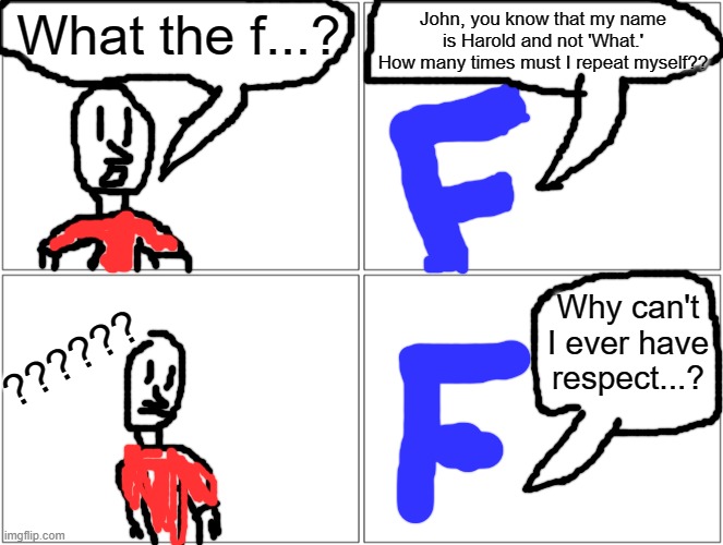 Blank Comic Panel 2x2 Meme | What the f...? John, you know that my name is Harold and not 'What.' How many times must I repeat myself?? ?????? Why can't I ever have resp | image tagged in memes,blank comic panel 2x2 | made w/ Imgflip meme maker