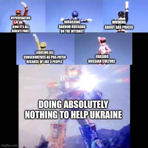 Virtue signaling time I guess |  HYPERFIXATING ON HOW IT’S ALL BIDEN’S FAULT; WHINING ABOUT GAS PRICES; HARASSING RANDOM RUSSIANS ON THE INTERNET; ERASING RUSSIAN CULTURE; LABELING ALL CONSERVATIVES AS PRO-PUTIN BECAUSE OF LIKE 5 PEOPLE; DOING ABSOLUTELY NOTHING TO HELP UKRAINE | image tagged in power rangers | made w/ Imgflip meme maker