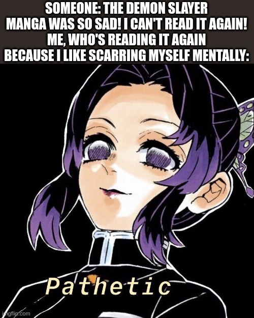 pathetic | SOMEONE: THE DEMON SLAYER MANGA WAS SO SAD! I CAN'T READ IT AGAIN!
ME, WHO'S READING IT AGAIN BECAUSE I LIKE SCARRING MYSELF MENTALLY: | image tagged in pathetic | made w/ Imgflip meme maker