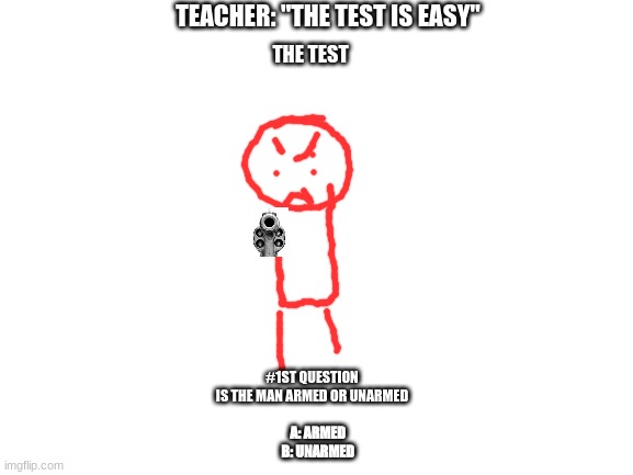 Give your answer in the comments. Also, you can't choose both or circle both. Must be one answer ONLY. Thank you |  TEACHER: "THE TEST IS EASY"; THE TEST; #1ST QUESTION
IS THE MAN ARMED OR UNARMED; A: ARMED
B: UNARMED | image tagged in blank white template,school memes,teacher meme | made w/ Imgflip meme maker