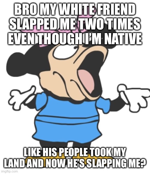 i should be slapping him but he’s superior | BRO MY WHITE FRIEND SLAPPED ME TWO TIMES EVEN THOUGH I’M NATIVE; LIKE HIS PEOPLE TOOK MY LAND AND NOW HE’S SLAPPING ME? | image tagged in mommy pog | made w/ Imgflip meme maker